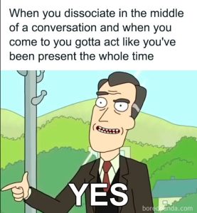 Meme of the "Yes" character from Rick and Morty clicking his fingers and the phrase: "When you dissociate in the middle of a conversation, and when you come to you, you gotta act like you've been present the whole time." "Yes!"